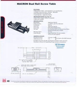 --
MACRON Dual Rail Screw Table
FEATURES
·Macron Screw Tables can be furnished to your specifications
·Available in any travel up to 48 inches -Maximum
.Fast turnaround on all standard units
·Load Capacities - Application Specific
MOTOR MOUNTING (See Page 38)
.Motor Mount Adapter. NEMA 34 (standard)
·Other sizes available
SPECIFICATIONS
Repeatability
Linear Accuracy
Load Rating
Screw Size
Screw Type
Nut Type
Maximum Speed
Linear Bearing
Application Specific
+!- 0.005 in. per 36 in. Maximum
2000 Ibs.
Application Specific
Rolled Ball & Rolled Acme
Zero Backlash BalliAcme Bronze!Acme Plastic
Standard preloaded nuts available
18 in/sec.
Single Profile Rail, 20 series standard,
15,25 & 30 series optional. ............
SHIPPING WEIGHT
First Inch of Travel 17 Ibs per I inch
}
Sh (40 160H E
.
)
Additional per inch I Ib As own x xtruSlOn
For Multi-Axis Units and other specifications not listed, contact your local
Distributor or Macron for Engineering Design assistance and quotations
(3X) T-SLOTS ON 40 mm CENTERS
(REF: 28 X 160 EXTRUSION)
(USE MACFRAMET-NUTS)
SUPPLlEO WITH NEMA 34 MOTOR MOUNT.
OPTION (NEMA 23,42 8< CUSTOM)
j 160.0 [6.24J l,;;, ""
~
<0
<'-i
<0
REF: 40 X 160 EXTRUSION
48
L.~~"'0)
tcitci
..............
00::>
0""':
<0"'-
-i1
(6X) M6 TAPS @
2.51" VIA. BOLT CIRCLE
~':;'0::>0)
~~
""
o:j ...:
0)0
The specifications and dau in this publication aR believed to be accurate and reliable. However it is the responsibiliry of the produa user to determine the suitability of Macron Dynamics.
lnc product> for a specific application. While defective product> will be replaced without charge if prompdy tCtUmed. no liability is assumed beyond sucb replacement.
ELECTROMATE
Toll Free Phone (877) SERVO98
Toll Free Fax (877) SERV099
www.electromate.com
sales@electromate.com
Sold & Serviced By:
 