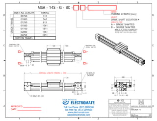 1 
D D 
C C 
4 
160 160 
* * 
B B 
3RD ANGLE PROJECTION 
100 
72 
Sold & Serviced By: 
A A 
1 
2 
2 
3 
3 
4 
4 
TITLE 
MACRON 14 
DWG. NO. 
MSA-14S 
REV 
02 
DO NOT SCALE DRAWING SHEET 1 OF 6 
THIS DRAWING IS THE PROPERTY OF MACRON DYNAMICS 
INC. ANY REPRODUCTIONS SHALL BE FOR QUOTATION, 
MANUFACTURING, OR PURCHASING PURPOSES ONLY. 
RELEASE OF DRAWINGS TO OTHER CONCERNS DOES NOT 
CONSTITUTE LICENSING IN ANY WAY. INFORMATION 
CONTAINED HEREIN IS PROPRIETARY AND CONFIDENTIAL. 
COMPUTER GENERATED DOCUMENT. 
MANUAL CHANGES NOT PERMITTED 
UNLESS OTHERWISE SPECIFIED ALL 
DIMENSIONS IN MILLIMETERS 
APPROVED: 
DATE: 
MSA - 14S - G - BC - - 
A = SINGLE SHAFTED 
B = DOUBLE SHAFTED 
NOTE: (IF "B" IS USED THE NUMBER WILL 
DESIGNATE POSITION OF SHORT SHAFT, 
SECOND SHAFT WILL BE 50.8mm LONG.) 
OVER ALL LENGTH TRAVEL 
00750 311 
01000 
01250 
01500 
01750 
02000 
02250 
561 
811 
1061 
1311 
1561 
1811 
CUSTOM TRAVEL 
STOCK TRAVEL 
OVERALL LENGTH [mm] 
DRIVE SHAFT LOCATION 
2 
1 3 
* 
* 
* 
OVERALL LENGTH (TRAVEL + 439) 
28 
40 
80 27 
20 
8 40 
48 
128 
200 
19.05 32 
REMOVABLE FOR 
DOUBLE SHAFTED 
REMOVABLE FOR 
DOUBLE SHAFTED 
M6 CBORE (3X) 
90 SPACING 
ON 64 BC 
ENTER 
SELECT 
SPECIFY TYPE 
2X M6x1.00 - 6H 
ELECTROMATE 
Toll Free Phone (877) SERVO98 
Toll Free Fax (877) SERV099 
www.electromate.com 
sales@electromate.com 
 