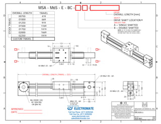1 
ENTER 
D D 
SELECT 
SPECIFY TYPE 
C C 
4 
* * 
2X M6x1.00 - 6H 
B B 
3RD ANGLE PROJECTION 
48 
28 23 
Sold & Serviced By: 
A A 
1 
2 
2 
3 
3 
4 
4 
TITLE 
MACRON 6 
DWG. NO. 
MSA-M6S 
REV 
02 
DO NOT SCALE DRAWING SHEET 1 OF 6 
THIS DRAWING IS THE PROPERTY OF MACRON DYNAMICS 
INC. ANY REPRODUCTIONS SHALL BE FOR QUOTATION, 
MANUFACTURING, OR PURCHASING PURPOSES ONLY. 
RELEASE OF DRAWINGS TO OTHER CONCERNS DOES NOT 
CONSTITUTE LICENSING IN ANY WAY. INFORMATION 
CONTAINED HEREIN IS PROPRIETARY AND CONFIDENTIAL. 
COMPUTER GENERATED DOCUMENT. 
MANUAL CHANGES NOT PERMITTED 
UNLESS OTHERWISE SPECIFIED ALL 
DIMENSIONS IN MILLIMETERS 
APPROVED: 
DATE: 
MSA - M6S - E - BC - - 
A = SINGLE SHAFTED 
B = DOUBLE SHAFTED 
NOTE: (IF "B" IS USED THE NUMBER WILL 
DESIGNATE POSITION OF SHORT SHAFT, 
SECOND SHAFT WILL BE 50.8mm LONG.) 
OVERALL LENGTH TRAVEL 
01000 
01250 
01500 
01750 
02000 
02250 
669 
919 
1169 
1419 
1669 
1919 
CUSTOM TRAVEL 
STOCK TRAVEL 
OVERALL LENGTH [mm] 
DRIVE SHAFT LOCATION 
2 
1 3 
* 
* 
* 
00750 419 
20 
40 
8 
72 
100 
58 
OVERALL LENGTH (TRAVEL + 331) 
8 
72 
80 
27 
60 
93 
100 
28 
102 
121 
10 
102 
28 
74 
4X M8x1.25 - 6H 
M8x1.25 - 6H 
4X NEAR SIDE 
4X FAR SIDE 
32 19.05 
M6 CBORE (3X) 
90 SPACING 
ON 64 BC 
3X M8x1.25 - 6H 
ELECTROMATE 
Toll Free Phone (877) SERVO98 
Toll Free Fax (877) SERV099 
www.electromate.com 
sales@electromate.com 
 