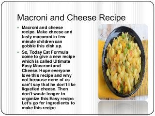  Macroni and cheese
recipe. Make cheese and
tasty macaroni in few
minute children can
gobble this dish up.
 So, Today Eat Formula
come to give a new recipe
which is called Ultimate
Easy Macaroni and
Cheese. Hope everyone
love this recipe and why
not because none of us
can’t say that he don’t like
liquefied cheese. Then
don’t waste longer to
organize this Easy recipe.
Let’s go for ingredients to
make this recipe.
 
