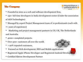 The Company
 Founded in 2001 as a web and software development firm.
 150+ full time developers in India development center (Under the association
of AES Technologies)
 Managed by expert Project Management team of 10 professionals (each with
7+ years of experience)
 Marketing and project management partners in US, UK, The Netherlands
and Australia.
 4000+ completed projects.
 Over 500+ customers all over the world.
 > 90% repeated customers.
 Focused on Web development, SEO and Mobile applications
 Registered Apple iPhone Developer and Registered Android Developer
 Certified Ektron Development Partner

 