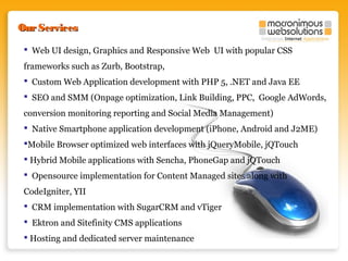Our Services
 Web UI design, Graphics and Responsive Web UI with popular CSS
frameworks such as Zurb, Bootstrap,
 Custom Web Application development with PHP 5, .NET and Java EE
 SEO and SMM (Onpage optimization, Link Building, PPC, Google AdWords,
conversion monitoring reporting and Social Media Management)
 Native Smartphone application development (iPhone, Android and J2ME)
Mobile Browser optimized web interfaces with jQueryMobile, jQTouch
 Hybrid Mobile applications with Sencha, PhoneGap and jQTouch
 Opensource implementation for Content Managed sites along with
CodeIgniter, YII
 CRM implementation with SugarCRM and vTiger
 Ektron and Sitefinity CMS applications
 Hosting and dedicated server maintenance

 