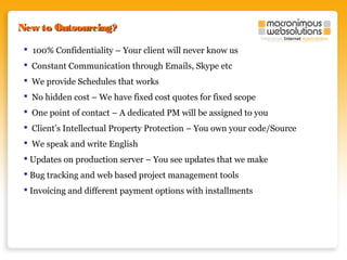 New to Outsourcing?
 100% Confidentiality – Your client will never know us
 Constant Communication through Emails, Skype etc
 We provide Schedules that works
 No hidden cost – We have fixed cost quotes for fixed scope
 One point of contact – A dedicated PM will be assigned to you
 Client’s Intellectual Property Protection – You own your code/Source
 We speak and write English
 Updates on production server – You see updates that we make
 Bug tracking and web based project management tools
 Invoicing and different payment options with installments

 