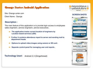 Orange Sorter Android Application
Site: Orange sorter.com
Client Name : George

Description :
The main feature of this application is to provide login access to employees
sales engineers ,service engineers ,service executives .
The application tracks current location of engineers by
Location based services (LBS)
Further it contains attendance report to server and sending mail to
department heads
Options to upload video,images using camera or SD card .
Separate control panel for managing user and reports .

Technology Used : Android 2.3 (Gingerbread)

SCREEN SHOTS

 