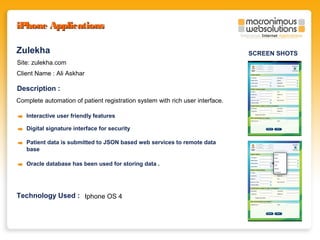iPhone Applications
Zulekha
Site: zulekha.com
Client Name : Ali Askhar

Description :
Complete automation of patient registration system with rich user interface.
Interactive user friendly features
Digital signature interface for security
Patient data is submitted to JSON based web services to remote data
base
Oracle database has been used for storing data .

Technology Used : Iphone OS 4

SCREEN SHOTS

 
