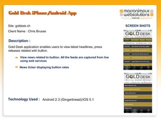 Gold Desk iPhone/
Android App
Site: goldesk.ch
Client Name : Chris Brusse

Description :
Gold Desk application enables users to view latest headlines, press
releases related with bullion.
View news related to bullion. All the feeds are captured from live
using web services
News ticker displaying bullion rates

Technology Used : Android 2.3 (Gingerbread)/iOS 5.1

SCREEN SHOTS

 