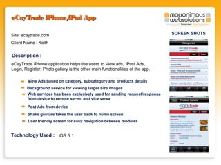 eCayTrade iPhone/
iPad App
Site: ecaytrade.com
Client Name : Keith

Description :
eCayTrade iPhone application helps the users to View ads, Post Ads,
Login, Register, Photo gallery is the other main functionalities of the app.
View Ads based on category, subcategory and products details
Background service for viewing larger size images
Web services has been exclusively used for sending request/response
from device to remote server and vice versa
Post Ads from device
Shake gesture takes the user back to home screen
User friendly screen for easy navigation between modules

Technology Used : iOS 5.1

SCREEN SHOTS

 