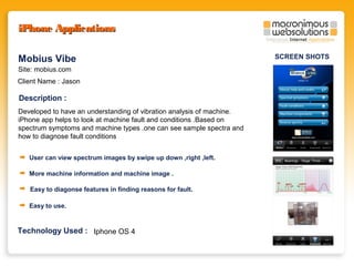 iPhone Applications
Mobius Vibe
Site: mobius.com
Client Name : Jason

Description :
Developed to have an understanding of vibration analysis of machine.
iPhone app helps to look at machine fault and conditions .Based on
spectrum symptoms and machine types .one can see sample spectra and
how to diagnose fault conditions
User can view spectrum images by swipe up down ,right ,left.
More machine information and machine image .
Easy to diagonse features in finding reasons for fault.
Easy to use.

Technology Used : Iphone OS 4

SCREEN SHOTS

 