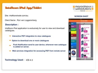 Intafloors iPad App/Tablet
Site: intafloorstrade.com/au
Client Name : Rori van Loggerenberg

Description :
Intafloors iPad application is exclusively for user to view and download
catalogues.
Interactive PDF integration to view catalogues
Option to download one or more catalogues
Push Notification send to user device, whenever new catalogue
is added on server.
Web services integration for accessing PDF from remote server

Technology Used : iOS 4.3

SCREEN SHOT

 