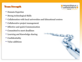 Team Strength
 Domain Expertise
 Strong technological Skills
 Collaboration with local universities and Educational centres
 Collaborative project management
 Effective and quick Communication
 Committed to meet deadlines
 Learning and Knowledge sharing
 Confidentiality
 Value additions

 
