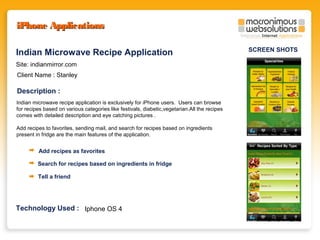 iPhone Applications
Indian Microwave Recipe Application
Site: indianmirror.com
Client Name : Stanley

Description :
Indian microwave recipe application is exclusively for iPhone users. Users can browse
for recipes based on various categories like festivals, diabetic,vegetarian.All the recipes
comes with detailed description and eye catching pictures .
Add recipes to favorites, sending mail, and search for recipes based on ingredients
present in fridge are the main features of the application.

Add recipes as favorites
Search for recipes based on ingredients in fridge
Tell a friend

Technology Used : Iphone OS 4

SCREEN SHOTS

 