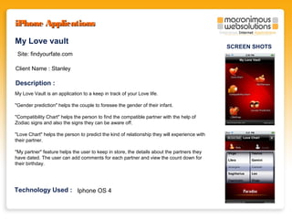 iPhone Applications
My Love vault
Site: findyourfate.com
Client Name : Stanley

Description :
My Love Vault is an application to a keep in track of your Love life.
"Gender prediction" helps the couple to foresee the gender of their infant.
"Compatibility Chart" helps the person to find the compatible partner with the help of
Zodiac signs and also the signs they can be aware off.
"Love Chart" helps the person to predict the kind of relationship they will experience with
their partner.
"My partner" feature helps the user to keep in store, the details about the partners they
have dated. The user can add comments for each partner and view the count down for
their birthday.

Technology Used : Iphone OS 4

SCREEN SHOTS

 