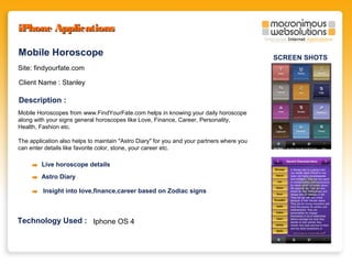 iPhone Applications
Mobile Horoscope
Site: findyourfate.com
Client Name : Stanley

Description :
Mobile Horoscopes from www.FindYourFate.com helps in knowing your daily horoscope
along with your signs general horoscopes like Love, Finance, Career, Personality,
Health, Fashion etc.
The application also helps to maintain "Astro Diary" for you and your partners where you
can enter details like favorite color, stone, your career etc.

Live horoscope details
Astro Diary
Insight into love,finance,career based on Zodiac signs

Technology Used : Iphone OS 4

SCREEN SHOTS

 