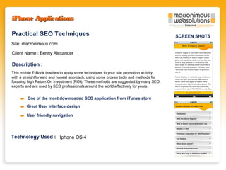 iPhone Applications
Practical SEO Techniques
Site: macronimous.com
Client Name : Benny Alexander

Description :
This mobile E-Book teaches to apply some techniques to your site promotion activity
with a straightforward and honest approach, using some proven tools and methods for
focusing high Return On Investment (ROI). These methods are suggested by many SEO
experts and are used by SEO professionals around the world effectively for years.

One of the most downloaded SEO application from iTunes store
Great User Interface design
User friendly navigation

Technology Used : Iphone OS 4

SCREEN SHOTS

 