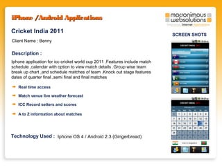 iPhone /Android Applications
Cricket India 2011
Client Name : Benny

Description :
Iphone application for icc cricket world cup 2011 .Features include match
schedule ,calendar with option to view match details .Group wise team
break up chart ,and schedule matches of team .Knock out stage features
dates of quarter final ,semi final and final matches
Real time access
Match venue live weather forecast
ICC Record setters and scores
A to Z information about matches

Technology Used : Iphone OS 4 / Android 2.3 (Gingerbread)

SCREEN SHOTS

 