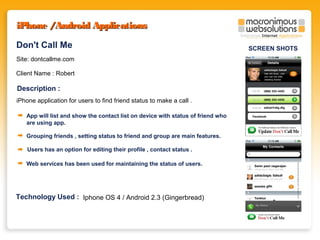 iPhone /Android Applications
Don't Call Me
Site: dontcallme.com
Client Name : Robert

Description :
iPhone application for users to find friend status to make a call .
App will list and show the contact list on device with status of friend who
are using app.
Grouping friends , setting status to friend and group are main features.
Users has an option for editing their profile , contact status .
Web services has been used for maintaining the status of users.

Technology Used : Iphone OS 4 / Android 2.3 (Gingerbread)

SCREEN SHOTS

 