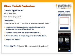 iPhone /Android Applications
Qrcode Application
Site: qrcode.com
Client Name : Greg bassett

Description :
iphone/ipad app is used for scanning QR codes and EAN/UPC codes .
The application can be used for scanning and decoding
text,contact numbers ,URL and mail ids.
The URL are decoded and redirected to browser .
Contact numbers after decoding will be directed to dialer .
Easy to use features

Technology Used : Iphone OS 4 / Android 2.3 (Gingerbread)

SCREEN SHOTS

 