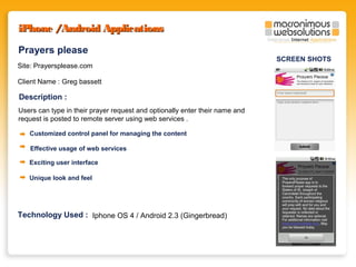 iPhone /Android Applications
Prayers please
Site: Prayersplease.com
Client Name : Greg bassett

Description :
Users can type in their prayer request and optionally enter their name and
request is posted to remote server using web services .
Customized control panel for managing the content
Effective usage of web services
Exciting user interface
Unique look and feel

Technology Used : Iphone OS 4 / Android 2.3 (Gingerbread)

SCREEN SHOTS

 