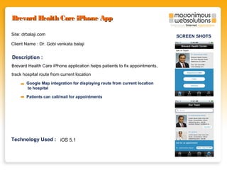 Brevard Health Care iPhone App
Site: drbalaji.com
Client Name : Dr. Gobi venkata balaji

Description :
Brevard Health Care iPhone application helps patients to fix appointments,
track hospital route from current location
Google Map integration for displaying route from current location
to hospital
Patients can call/mail for appointments

Technology Used : iOS 5.1

SCREEN SHOTS

 