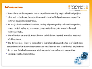 Infrastructure
 State of the art development center capable of executing large and critical projects.
 Ideal and exclusive environment for creative and skilled professionals engaged in
software development activities.
 An array of advanced workstations, cutting edge computing and network systems,
power packed online servers, smart communications systems and enhanced
conference halls.
 The office has a 100-mbit Fast Ethernet switch-based network as well as a secured
Wi-Fi network.
 The development center is connected to our Internet servers hosted in a world-class
server farm in US from where we run our email servers and other hosted applications.
 Server and data backups ensure minimum data loss and network downtime.
 Online power backup systems.

 