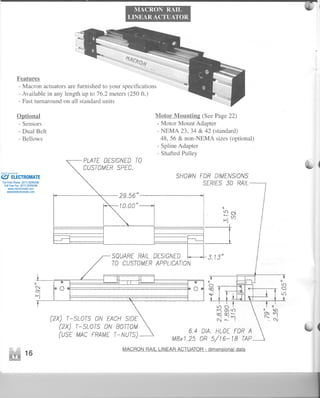 MACRON RAIL
LINEAR ACTUATOR
~
lC)'
.-0'.(f)
I't)
=1
SQUARERAILDESIGNEDU3.13"
TO CUSTOMERAPPLICAnON
Features
- Macron actuators are furnished to your specifications
- Available in any length up to 76.2 meters (250 f1.)
- Fast turnaround on all standard units
Optional
- Sensors
- Dual Belt
- Bellows
PLATE DESIGNEDTO
CUSTOMERSPEC.
29.56"
lo.oool
o
100
(2X) T-SLOTS ON EACHSIDE
(2X) T-SLOTS ON BOTTOM
(USE MAC FRAMET-NUTS)
Motor Mountina: (See Page 22)
-Motor Mount Adapter
- NEMA 23, 34 & 42 (standard)
48,56 & non-NEMA sizes (optional)
- Spline Adapter
- Shafted Pulley
SHOWNFDR DIMENSIONS
SERIES30 RAIL
o
I
6.4 DIA. HLOE FOR A
M8x1.25 OR 5/16-18 TAP
MACRONRAILLINEARACTUATOR- dimensional data
--
-1
ELECTROMATE
Toll Free Phone (877) SERVO98
Toll Free Fax (877) SERV099
www.electromate.com
sales@electromate.com
Sold & Serviced By:
 