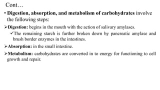 Cont…
• Digestion, absorption, and metabolism of carbohydrates involve
the following steps:
➢Digestion: begins in the mouth with the action of salivary amylases.
✓The remaining starch is further broken down by pancreatic amylase and
brush border enzymes in the intestines.
➢Absorption: in the small intestine.
➢Metabolism: carbohydrates are converted in to energy for functioning to cell
growth and repair.
 