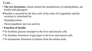 Cont…
• The two hormones, which control the metabolisms of carbohydrates, are
insulin and glucagons
❖Insulin is secreted by the beta cells of the islets of Langerhans and the
secretion is stimulated by:
– Hyperglycemias
– Parasympathetic nervous activity
• Function of insulin
✓To facilitate glucose transport to the liver and muscle cells
✓To facilitate formation of glycogen in the liver and muscle cells
✓To incorporate formation of protein from the amino acids.
 