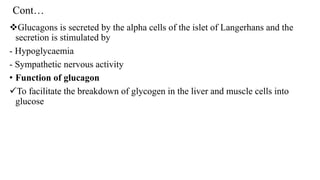 Cont…
❖Glucagons is secreted by the alpha cells of the islet of Langerhans and the
secretion is stimulated by
- Hypoglycaemia
- Sympathetic nervous activity
• Function of glucagon
✓To facilitate the breakdown of glycogen in the liver and muscle cells into
glucose
 