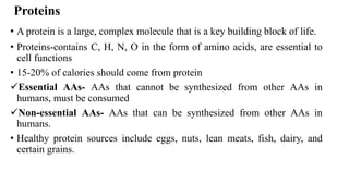 Proteins
• A protein is a large, complex molecule that is a key building block of life.
• Proteins-contains C, H, N, O in the form of amino acids, are essential to
cell functions
• 15-20% of calories should come from protein
✓Essential AAs- AAs that cannot be synthesized from other AAs in
humans, must be consumed
✓Non-essential AAs- AAs that can be synthesized from other AAs in
humans.
• Healthy protein sources include eggs, nuts, lean meats, fish, dairy, and
certain grains.
 