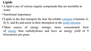 Lipids
• A lipid is any of various organic compounds that are insoluble in
water.
• Nutritional importance
✓Lipids in the diet transport the four fat-soluble vitamins (vitamins A,
D, E, and K) and assist in their absorption in the small intestine.
✓Main source of energy storage: more concentrated form
of energy than carbohydrates and have an energy yield of 9
kilocalories per gram.
18
 