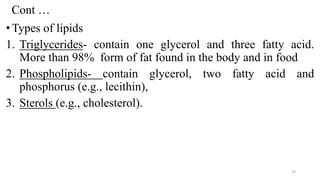 Cont …
•Types of lipids
1. Triglycerides- contain one glycerol and three fatty acid.
More than 98% form of fat found in the body and in food
2. Phospholipids- contain glycerol, two fatty acid and
phosphorus (e.g., lecithin),
3. Sterols (e.g., cholesterol).
19
 