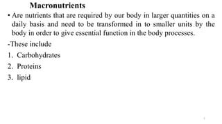 Macronutrients
• Are nutrients that are required by our body in larger quantities on a
daily basis and need to be transformed in to smaller units by the
body in order to give essential function in the body processes.
-These include
1. Carbohydrates
2. Proteins
3. lipid
2
 