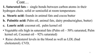 Cont…
1. Saturated fats – single bonds between carbon atoms in their
hydrogen chain. solid or semisolid at room temperature.
a. Stearic acid: founds in animal fats and cocoa butter
b. Palmitic acid: Palm oil, animal fats, dairy products(ghee, butter)
c. Lauric acid: coconut oil, palm kernel oil
• Vegetable oils high in saturated fats (Palm oil – 50% saturated, Palm
kernel oil, Coconut oil – 92% saturated)
• Raise cholesterol levels in the blood as well as LDL (bad
cholesterol). CVD,
20
 