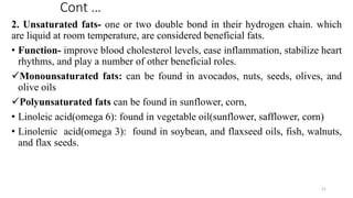 Cont …
2. Unsaturated fats- one or two double bond in their hydrogen chain. which
are liquid at room temperature, are considered beneficial fats.
• Function- improve blood cholesterol levels, ease inflammation, stabilize heart
rhythms, and play a number of other beneficial roles.
✓Monounsaturated fats: can be found in avocados, nuts, seeds, olives, and
olive oils
✓Polyunsaturated fats can be found in sunflower, corn,
• Linoleic acid(omega 6): found in vegetable oil(sunflower, safflower, corn)
• Linolenic acid(omega 3): found in soybean, and flaxseed oils, fish, walnuts,
and flax seeds.
21
 
