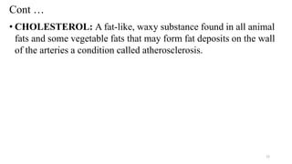 Cont …
• CHOLESTEROL: A fat-like, waxy substance found in all animal
fats and some vegetable fats that may form fat deposits on the wall
of the arteries a condition called atherosclerosis.
22
 