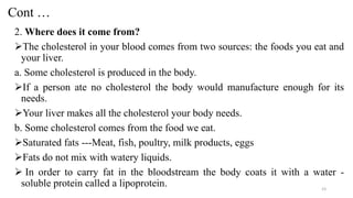 Cont …
2. Where does it come from?
➢The cholesterol in your blood comes from two sources: the foods you eat and
your liver.
a. Some cholesterol is produced in the body.
➢If a person ate no cholesterol the body would manufacture enough for its
needs.
➢Your liver makes all the cholesterol your body needs.
b. Some cholesterol comes from the food we eat.
➢Saturated fats ---Meat, fish, poultry, milk products, eggs
➢Fats do not mix with watery liquids.
➢ In order to carry fat in the bloodstream the body coats it with a water -
soluble protein called a lipoprotein. 23
 
