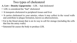 Two types of cholesterol
A. Low – Density Lipoproteins – LDL – bad cholesterol
• LDL is considered the “bad” cholesterol
• It transports cholesterol to peripheral tissues and liver
• It carries cholesterol to your arteries, where it may collect in the vessel walls
and contribute to plaque formation, known as atherosclerosis.
• Fat in the blood stream that is on its way to cell for storage (including the cells
that line the artery walls)
• Saturated fat causes the body to produce LDL
24
 