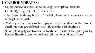1. CARBOHYDRATES:
• Carbohydrates are substances having the empirical formula
• Cx(H2O)y , e.g C6(H2O)6 = Glucose:
✓ the basic building block of carbohydrates is a monosaccharide,
often glucose itself.
• Carbohydrates that can be digested and absorbed in the human
small intestine are referred to as ‘glycaemic’ carbohydrates.
• Some plant polysaccharides in foods are resistant to hydrolysis by
human digestive enzymes and are referred to as ‘dietary fibre’
3
 