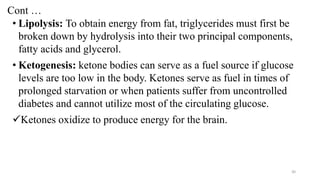 Cont …
• Lipolysis: To obtain energy from fat, triglycerides must first be
broken down by hydrolysis into their two principal components,
fatty acids and glycerol.
• Ketogenesis: ketone bodies can serve as a fuel source if glucose
levels are too low in the body. Ketones serve as fuel in times of
prolonged starvation or when patients suffer from uncontrolled
diabetes and cannot utilize most of the circulating glucose.
✓Ketones oxidize to produce energy for the brain.
30
 