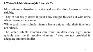 I. Water-Soluble Vitamins(vit B and vit C)
• Most vitamins dissolve in water and are therefore known as water-
soluble.
• They’re not easily stored in your body and get flushed out with urine
when consumed in excess.
• While each water-soluble vitamin has a unique role, their functions
are related.
• The water soluble vitamins can result in deficiency signs more
quickly than the fat soluble vitamins if they are not provided in
adequate amounts in diet
33
 