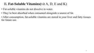 II. Fat-Soluble Vitamins(vit A, D, E and K)
• Fat-soluble vitamins do not dissolve in water.
• They’re best absorbed when consumed alongside a source of fat.
• After consumption, fat-soluble vitamins are stored in your liver and fatty tissues
for future use.
34
 