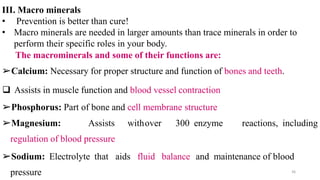III. Macro minerals
• Prevention is better than cure!
• Macro minerals are needed in larger amounts than trace minerals in order to
perform their specific roles in your body.
The macrominerals and some of their functions are:
➢Calcium: Necessary for proper structure and function of bones and teeth.
❑ Assists in muscle function and blood vessel contraction
➢Phosphorus: Part of bone and cell membrane structure
➢Magnesium: Assists withover 300 enzyme reactions, including
regulation of blood pressure
➢Sodium: Electrolyte that aids fluid balance and maintenance of blood
pressure 36
 