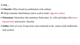 Cont…
➢Chloride: Often found in combination with sodium.
▪Helps maintain fluid balance and is used to make digestive juices
➢Potassium: Electrolyte that maintains fluid status in cells and helps with nerve
transmission and muscle function
➢Sulfur: Part of every living tissue and contained in the amino acids methionine
and cysteine
37
 