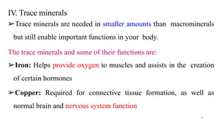 IV. Trace minerals
➢Trace minerals are needed in smaller amounts than macrominerals
but still enable important functions in your body.
The trace minerals and some of their functions are:
➢Iron: Helps provide oxygen to muscles and assists in the creation
of certain hormones
➢Copper: Required for connective tissue formation, as well as
normal brain and nervous system function
38
 