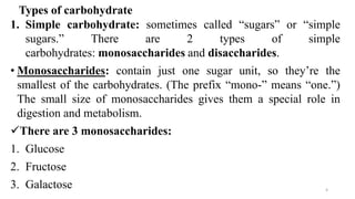 Types of carbohydrate
1. Simple carbohydrate: sometimes called “sugars” or “simple
sugars.” There are 2 types of simple
carbohydrates: monosaccharides and disaccharides.
• Monosaccharides: contain just one sugar unit, so they’re the
smallest of the carbohydrates. (The prefix “mono-” means “one.”)
The small size of monosaccharides gives them a special role in
digestion and metabolism.
✓There are 3 monosaccharides:
1. Glucose
2. Fructose
3. Galactose 4
 