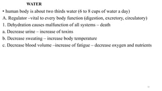 WATER
• human body is about two thirds water (6 to 8 cups of water a day)
A. Regulator –vital to every body function (digestion, excretory, circulatory)
1. Dehydration causes malfunction of all systems – death
a. Decrease urine – increase of toxins
b. Decrease sweating – increase body temperature
c. Decrease blood volume –increase of fatigue – decrease oxygen and nutrients
42
 