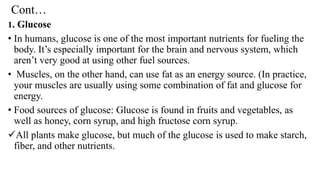 Cont…
1. Glucose
• In humans, glucose is one of the most important nutrients for fueling the
body. It’s especially important for the brain and nervous system, which
aren’t very good at using other fuel sources.
• Muscles, on the other hand, can use fat as an energy source. (In practice,
your muscles are usually using some combination of fat and glucose for
energy.
• Food sources of glucose: Glucose is found in fruits and vegetables, as
well as honey, corn syrup, and high fructose corn syrup.
✓All plants make glucose, but much of the glucose is used to make starch,
fiber, and other nutrients.
 