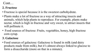 Cont…
2. Fructose
• Fructose is special because it is the sweetest carbohydrate.
• Plants make a lot of fructose as a way of attracting insects and
animals, which help plants to reproduce. For example, plants make
nectar, which is high in fructose and very sweet, to attract insects that
will pollinate it.
• Food sources of fructose: Fruits, vegetables, honey, high fructose
corn syrup.
3. Galactose
• Food sources of galactose: Galactose is found in milk (and dairy
products made from milk), but it’s almost always linked to glucose to
form a disaccharide (more on that in a minute).
 
