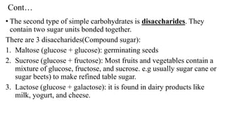 Cont…
• The second type of simple carbohydrates is disaccharides. They
contain two sugar units bonded together.
There are 3 disaccharides(Compound sugar):
1. Maltose (glucose + glucose): germinating seeds
2. Sucrose (glucose + fructose): Most fruits and vegetables contain a
mixture of glucose, fructose, and sucrose. e.g usually sugar cane or
sugar beets) to make refined table sugar.
3. Lactose (glucose + galactose): it is found in dairy products like
milk, yogurt, and cheese.
 