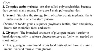 Cont…
2. Complex carbohydrate: are also called polysaccharides, because
they contain many sugars. There are 3 main polysaccharides:
1. Starch: Starch is the storage form of carbohydrate in plants. Plants
make starch in order to store glucose.
✓Source of foods: grains, legumes (soybeans, lentils, pinto and kidney
beans, for example), nuts, and seeds.
2. Glycogen: The branched structure of glycogen makes it easier to
break down quickly to release glucose to serve as fuel when needed on
short notice.
✓Thus, glycogen is not found in our food. Instead, we have to make it
in our liver and muscle from glucose.
 